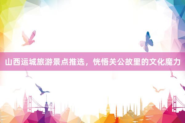 山西运城旅游景点推选，恍悟关公故里的文化魔力