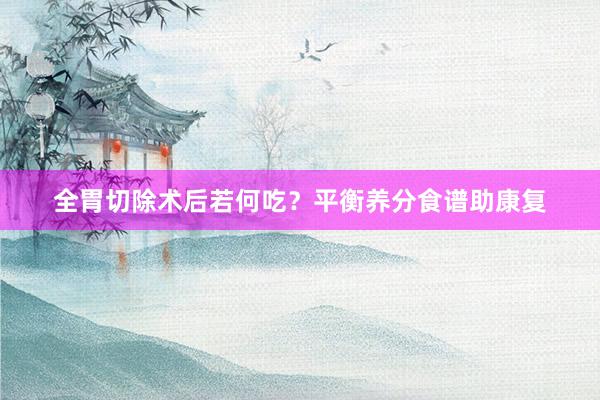 全胃切除术后若何吃？平衡养分食谱助康复