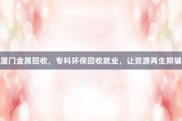 厦门金属回收，专科环保回收就业，让资源再生期骗