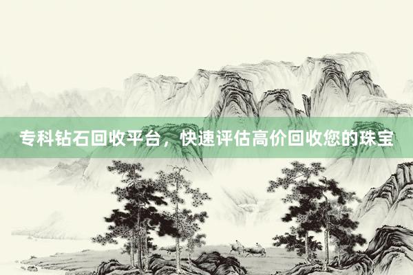 专科钻石回收平台，快速评估高价回收您的珠宝