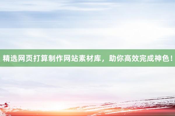 精选网页打算制作网站素材库，助你高效完成神色！