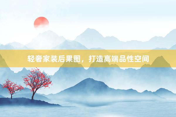轻奢家装后果图，打造高端品性空间