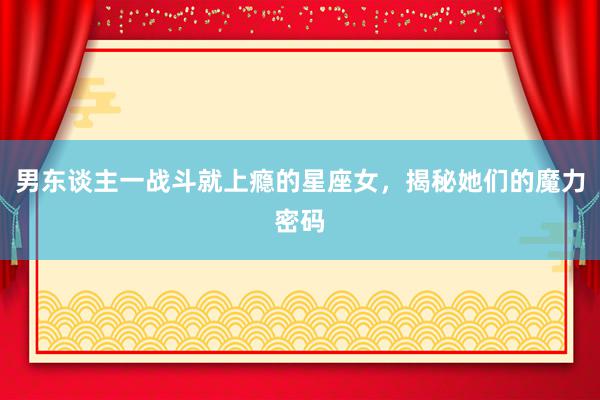 男东谈主一战斗就上瘾的星座女，揭秘她们的魔力密码
