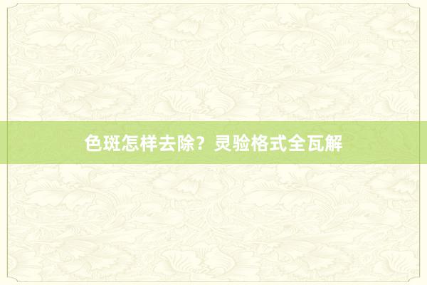 色斑怎样去除？灵验格式全瓦解