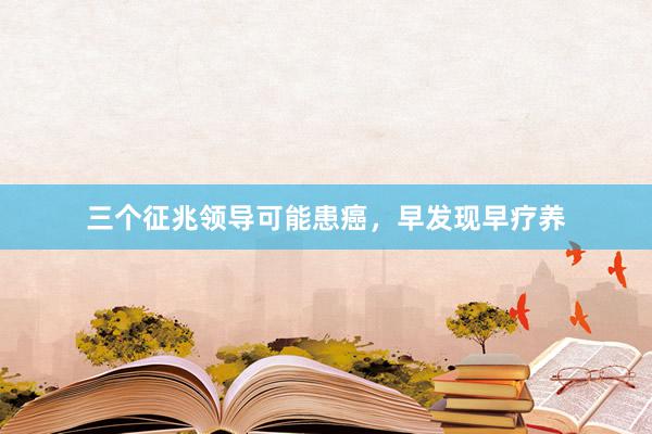 三个征兆领导可能患癌，早发现早疗养