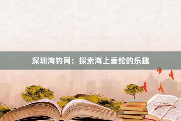 深圳海钓网：探索海上垂纶的乐趣